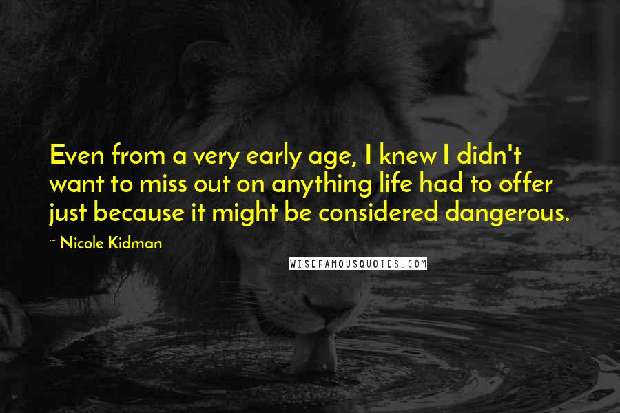Nicole Kidman Quotes: Even from a very early age, I knew I didn't want to miss out on anything life had to offer just because it might be considered dangerous.