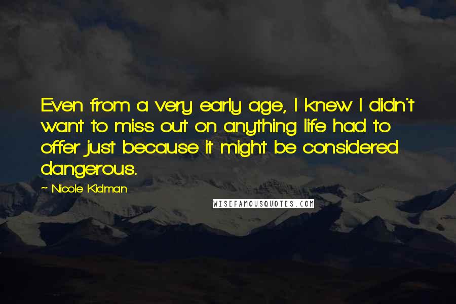 Nicole Kidman Quotes: Even from a very early age, I knew I didn't want to miss out on anything life had to offer just because it might be considered dangerous.