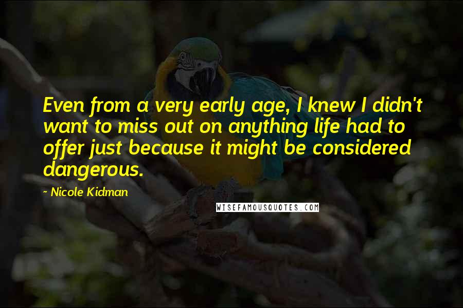 Nicole Kidman Quotes: Even from a very early age, I knew I didn't want to miss out on anything life had to offer just because it might be considered dangerous.