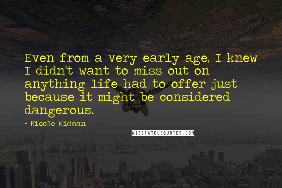 Nicole Kidman Quotes: Even from a very early age, I knew I didn't want to miss out on anything life had to offer just because it might be considered dangerous.