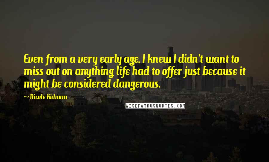 Nicole Kidman Quotes: Even from a very early age, I knew I didn't want to miss out on anything life had to offer just because it might be considered dangerous.