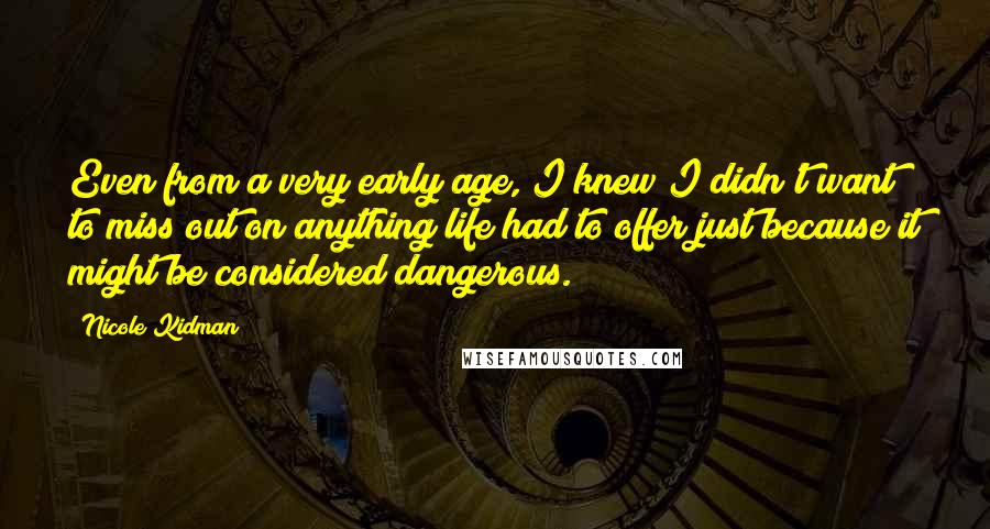Nicole Kidman Quotes: Even from a very early age, I knew I didn't want to miss out on anything life had to offer just because it might be considered dangerous.