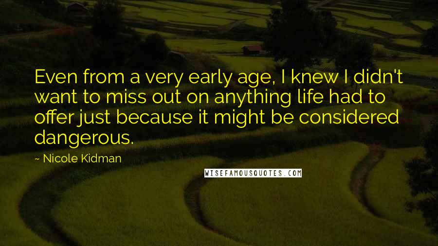 Nicole Kidman Quotes: Even from a very early age, I knew I didn't want to miss out on anything life had to offer just because it might be considered dangerous.