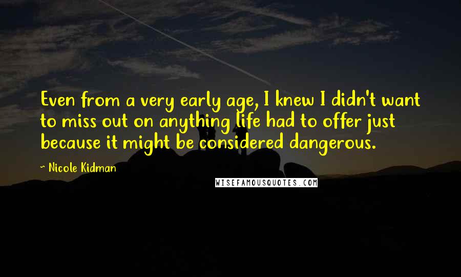 Nicole Kidman Quotes: Even from a very early age, I knew I didn't want to miss out on anything life had to offer just because it might be considered dangerous.