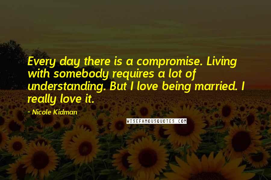 Nicole Kidman Quotes: Every day there is a compromise. Living with somebody requires a lot of understanding. But I love being married. I really love it.