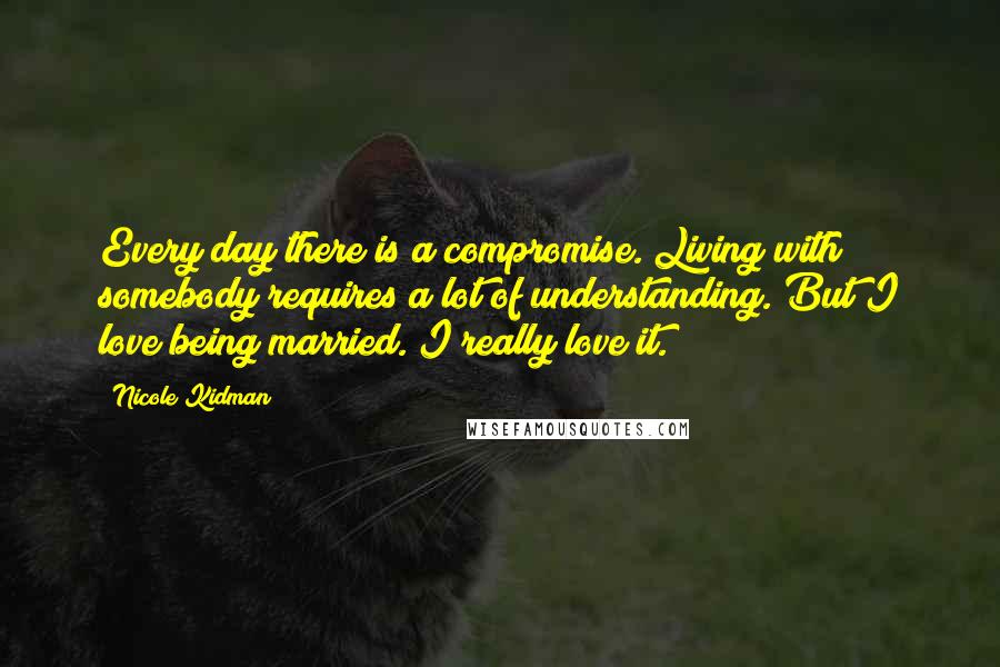 Nicole Kidman Quotes: Every day there is a compromise. Living with somebody requires a lot of understanding. But I love being married. I really love it.