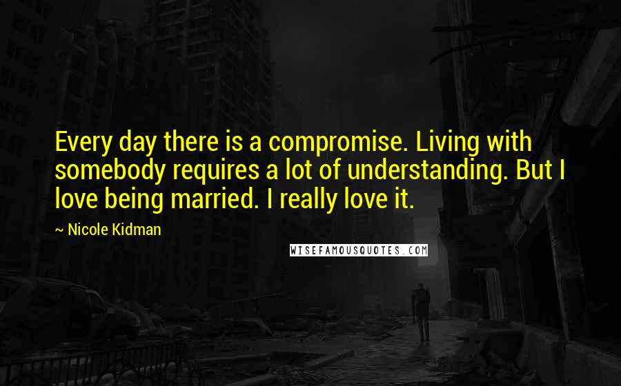 Nicole Kidman Quotes: Every day there is a compromise. Living with somebody requires a lot of understanding. But I love being married. I really love it.