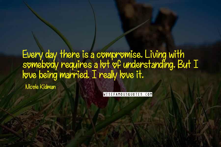 Nicole Kidman Quotes: Every day there is a compromise. Living with somebody requires a lot of understanding. But I love being married. I really love it.