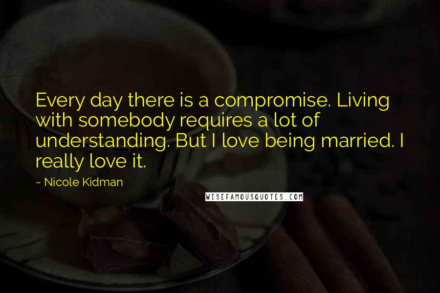Nicole Kidman Quotes: Every day there is a compromise. Living with somebody requires a lot of understanding. But I love being married. I really love it.
