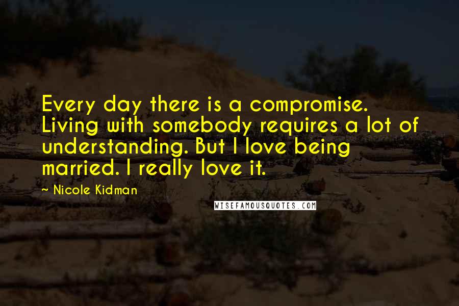 Nicole Kidman Quotes: Every day there is a compromise. Living with somebody requires a lot of understanding. But I love being married. I really love it.