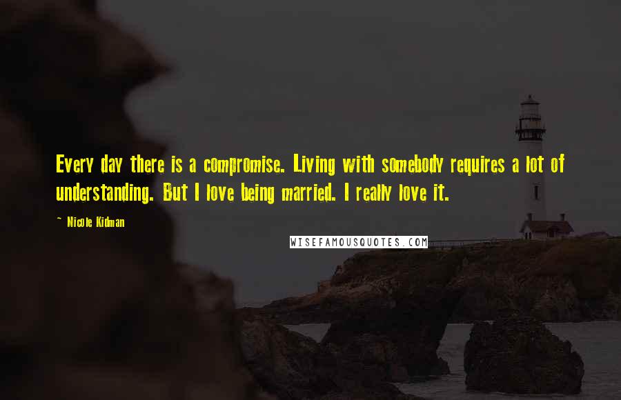 Nicole Kidman Quotes: Every day there is a compromise. Living with somebody requires a lot of understanding. But I love being married. I really love it.