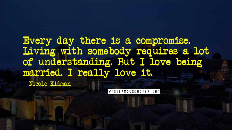 Nicole Kidman Quotes: Every day there is a compromise. Living with somebody requires a lot of understanding. But I love being married. I really love it.