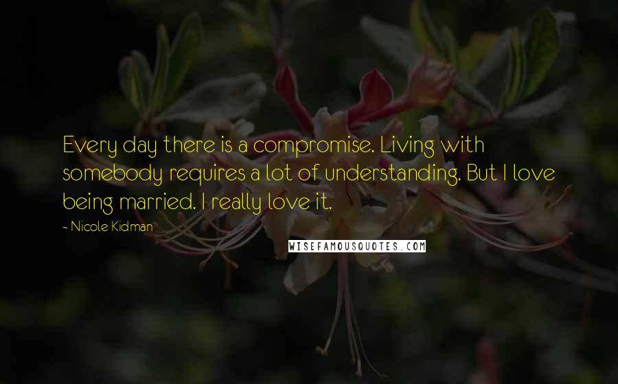 Nicole Kidman Quotes: Every day there is a compromise. Living with somebody requires a lot of understanding. But I love being married. I really love it.