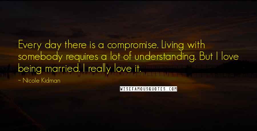 Nicole Kidman Quotes: Every day there is a compromise. Living with somebody requires a lot of understanding. But I love being married. I really love it.