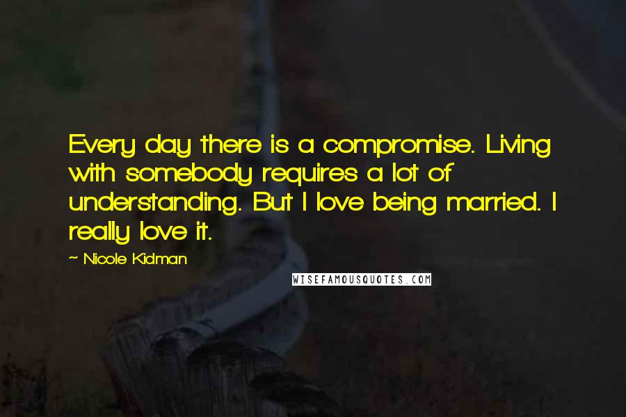 Nicole Kidman Quotes: Every day there is a compromise. Living with somebody requires a lot of understanding. But I love being married. I really love it.