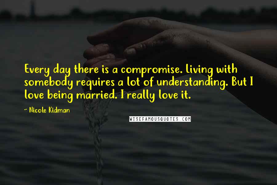 Nicole Kidman Quotes: Every day there is a compromise. Living with somebody requires a lot of understanding. But I love being married. I really love it.