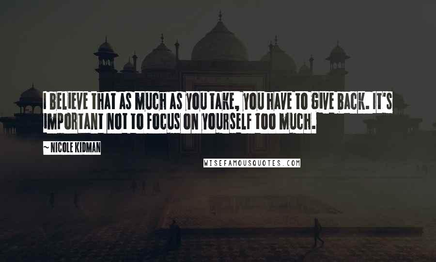 Nicole Kidman Quotes: I believe that as much as you take, you have to give back. It's important not to focus on yourself too much.