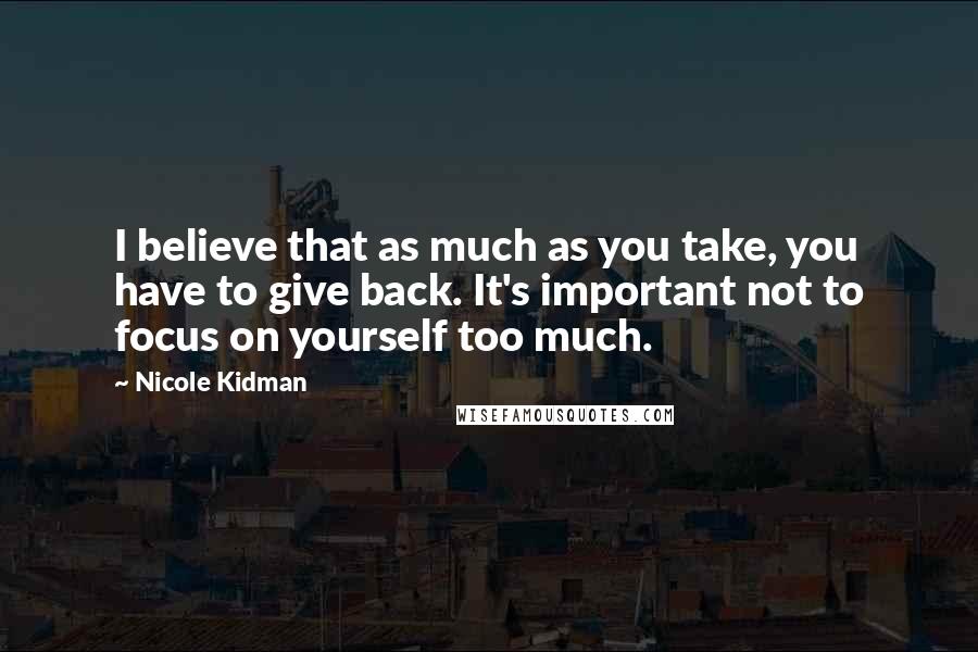 Nicole Kidman Quotes: I believe that as much as you take, you have to give back. It's important not to focus on yourself too much.