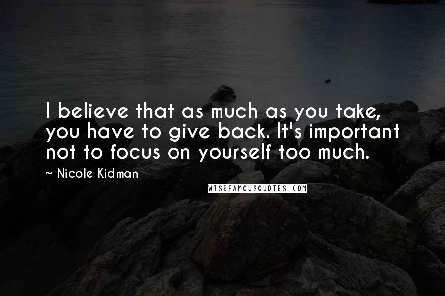 Nicole Kidman Quotes: I believe that as much as you take, you have to give back. It's important not to focus on yourself too much.