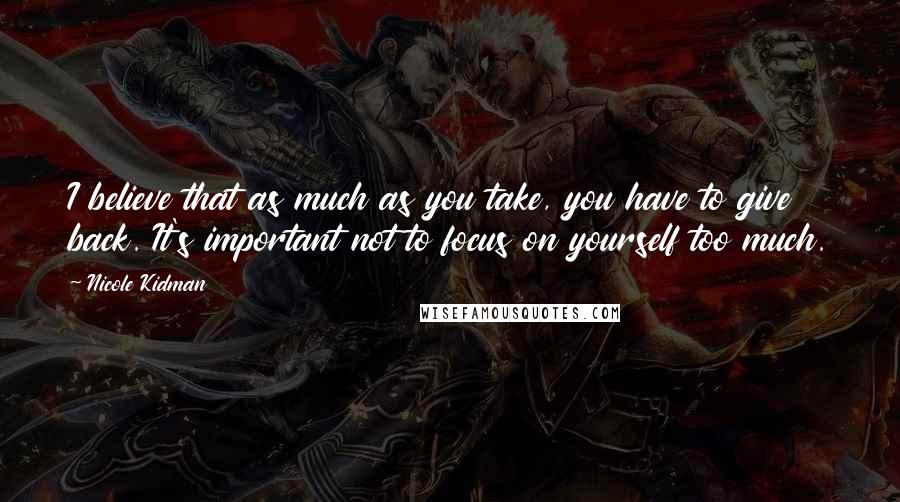 Nicole Kidman Quotes: I believe that as much as you take, you have to give back. It's important not to focus on yourself too much.