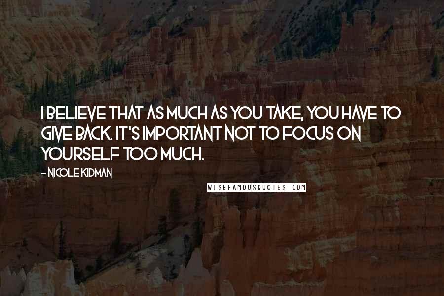 Nicole Kidman Quotes: I believe that as much as you take, you have to give back. It's important not to focus on yourself too much.