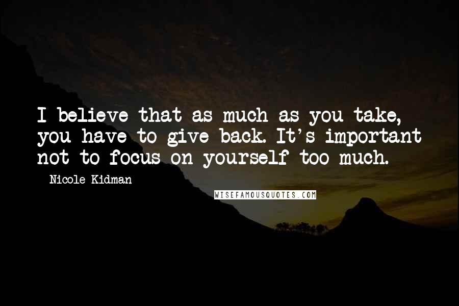 Nicole Kidman Quotes: I believe that as much as you take, you have to give back. It's important not to focus on yourself too much.
