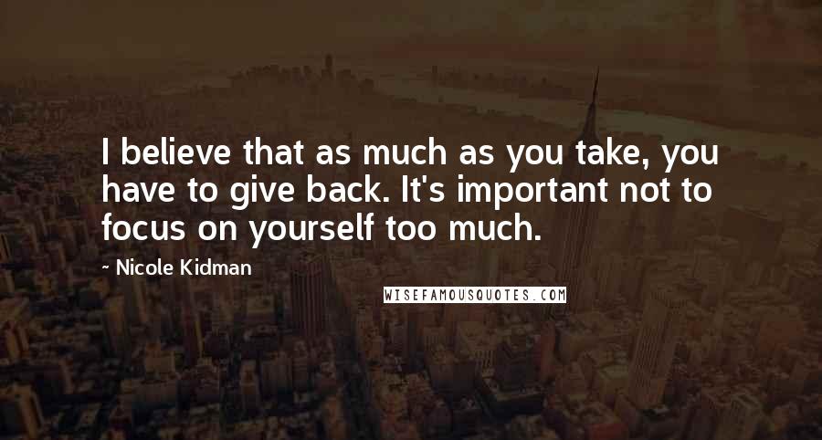 Nicole Kidman Quotes: I believe that as much as you take, you have to give back. It's important not to focus on yourself too much.