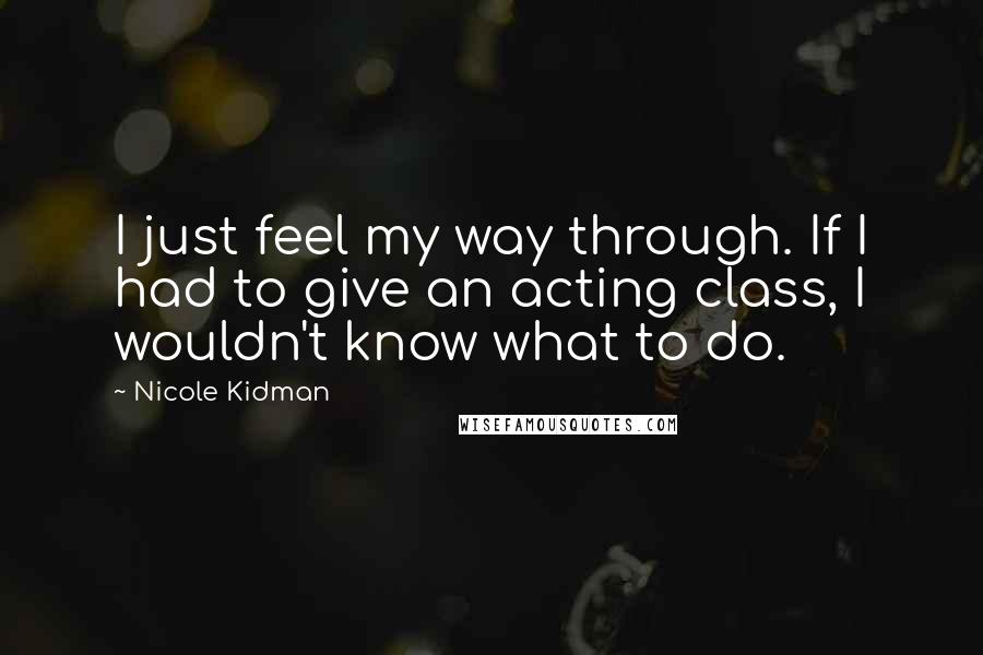 Nicole Kidman Quotes: I just feel my way through. If I had to give an acting class, I wouldn't know what to do.