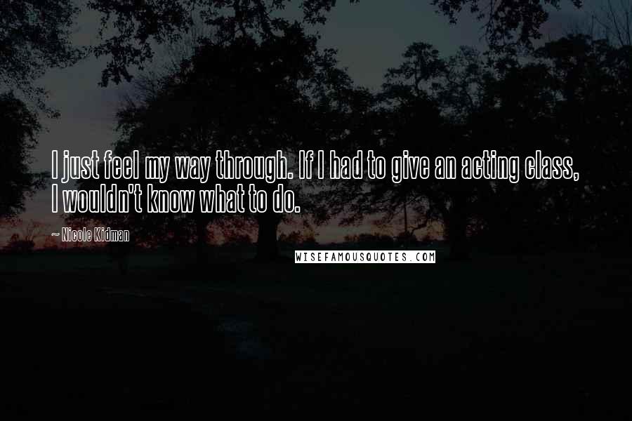 Nicole Kidman Quotes: I just feel my way through. If I had to give an acting class, I wouldn't know what to do.