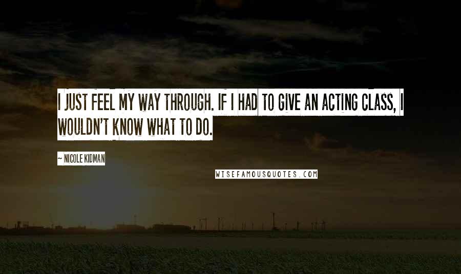 Nicole Kidman Quotes: I just feel my way through. If I had to give an acting class, I wouldn't know what to do.