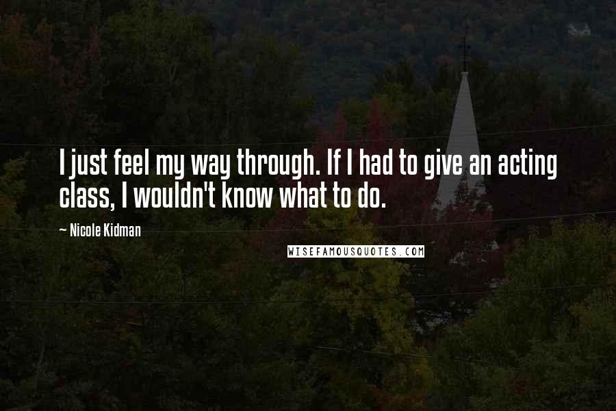 Nicole Kidman Quotes: I just feel my way through. If I had to give an acting class, I wouldn't know what to do.