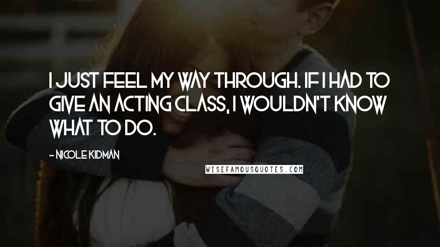 Nicole Kidman Quotes: I just feel my way through. If I had to give an acting class, I wouldn't know what to do.