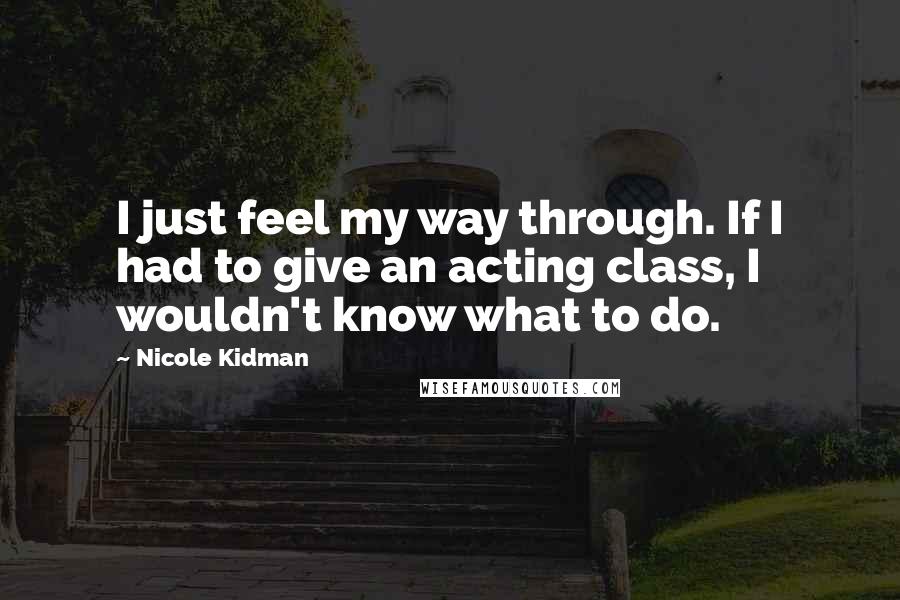 Nicole Kidman Quotes: I just feel my way through. If I had to give an acting class, I wouldn't know what to do.