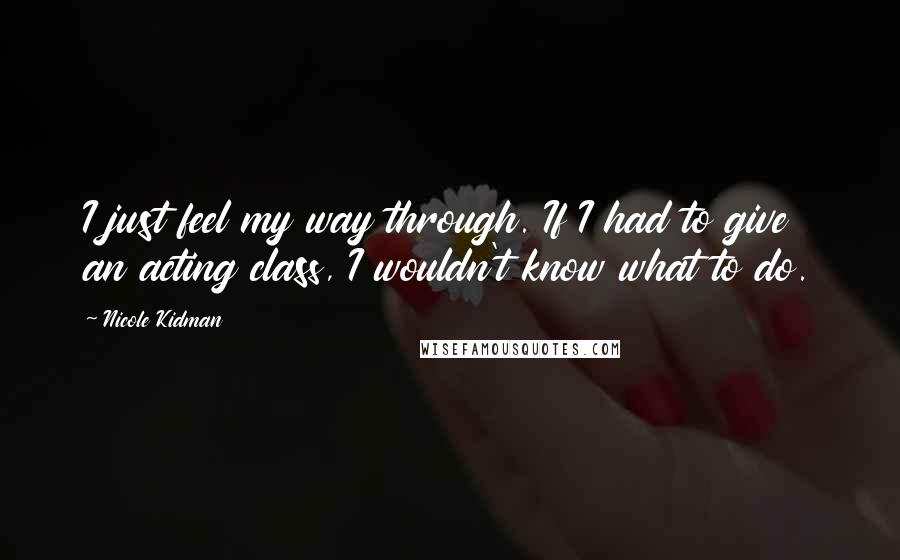 Nicole Kidman Quotes: I just feel my way through. If I had to give an acting class, I wouldn't know what to do.