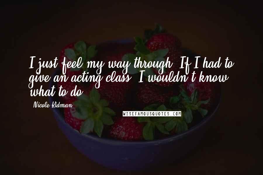 Nicole Kidman Quotes: I just feel my way through. If I had to give an acting class, I wouldn't know what to do.