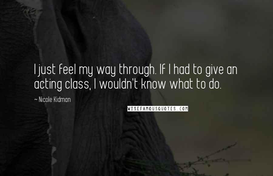 Nicole Kidman Quotes: I just feel my way through. If I had to give an acting class, I wouldn't know what to do.