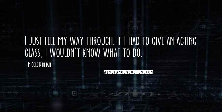 Nicole Kidman Quotes: I just feel my way through. If I had to give an acting class, I wouldn't know what to do.