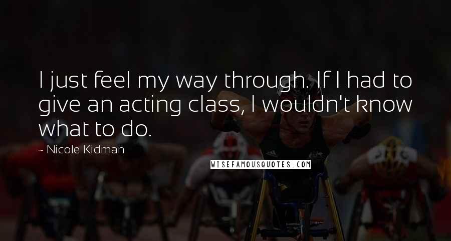 Nicole Kidman Quotes: I just feel my way through. If I had to give an acting class, I wouldn't know what to do.