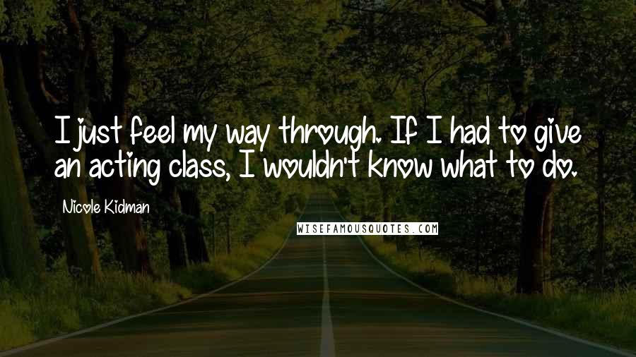 Nicole Kidman Quotes: I just feel my way through. If I had to give an acting class, I wouldn't know what to do.