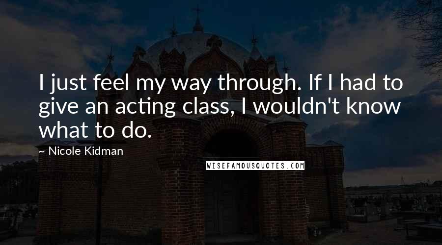 Nicole Kidman Quotes: I just feel my way through. If I had to give an acting class, I wouldn't know what to do.