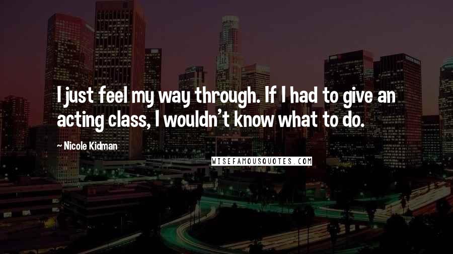 Nicole Kidman Quotes: I just feel my way through. If I had to give an acting class, I wouldn't know what to do.