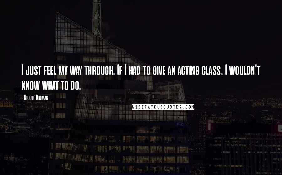 Nicole Kidman Quotes: I just feel my way through. If I had to give an acting class, I wouldn't know what to do.