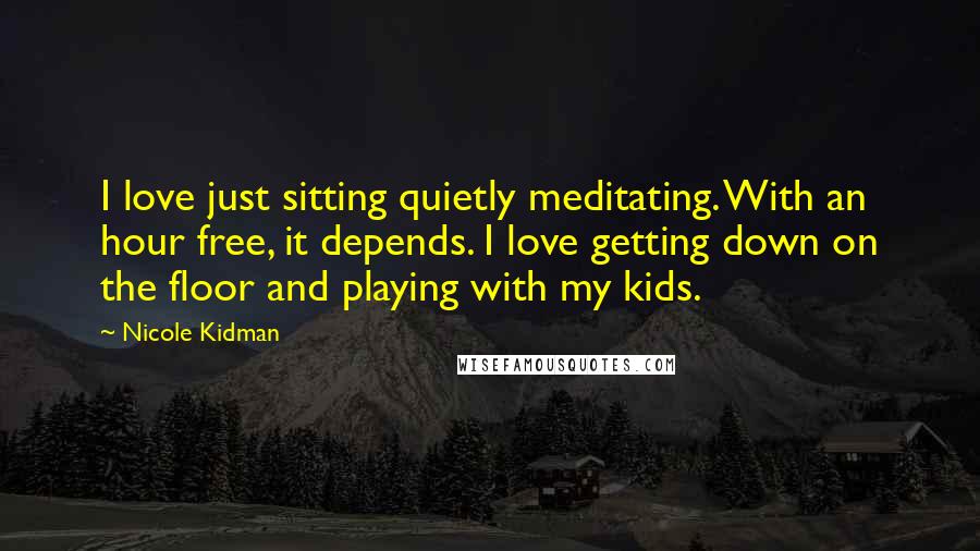 Nicole Kidman Quotes: I love just sitting quietly meditating. With an hour free, it depends. I love getting down on the floor and playing with my kids.