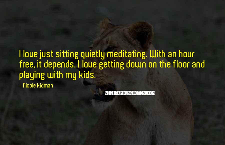 Nicole Kidman Quotes: I love just sitting quietly meditating. With an hour free, it depends. I love getting down on the floor and playing with my kids.