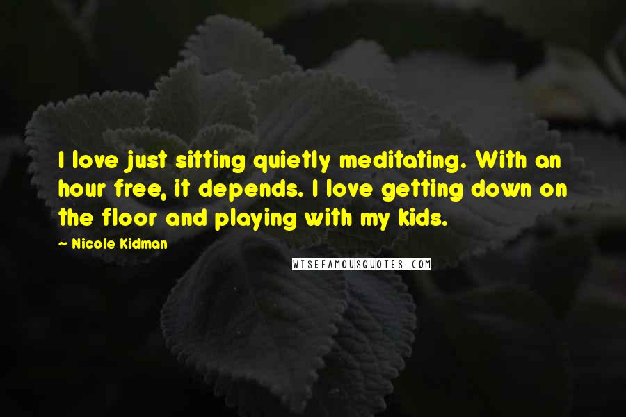 Nicole Kidman Quotes: I love just sitting quietly meditating. With an hour free, it depends. I love getting down on the floor and playing with my kids.