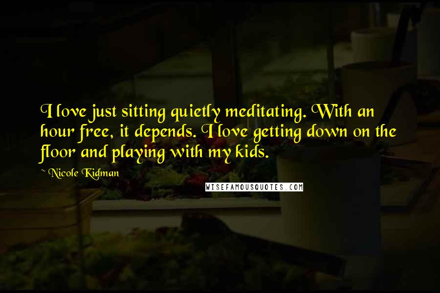 Nicole Kidman Quotes: I love just sitting quietly meditating. With an hour free, it depends. I love getting down on the floor and playing with my kids.