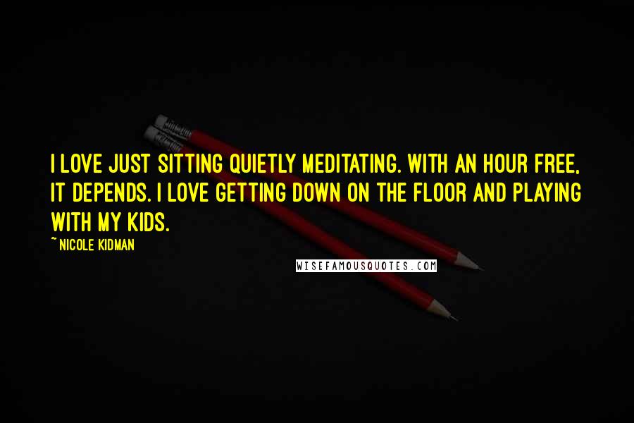 Nicole Kidman Quotes: I love just sitting quietly meditating. With an hour free, it depends. I love getting down on the floor and playing with my kids.