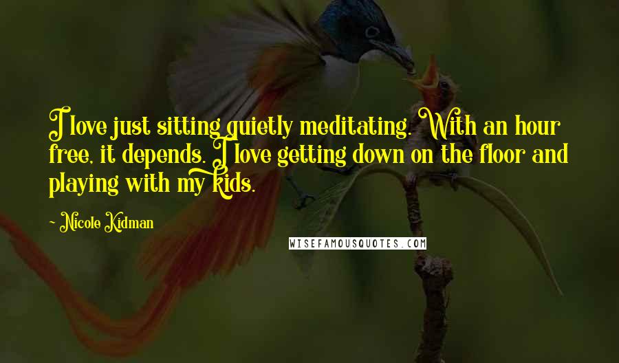 Nicole Kidman Quotes: I love just sitting quietly meditating. With an hour free, it depends. I love getting down on the floor and playing with my kids.