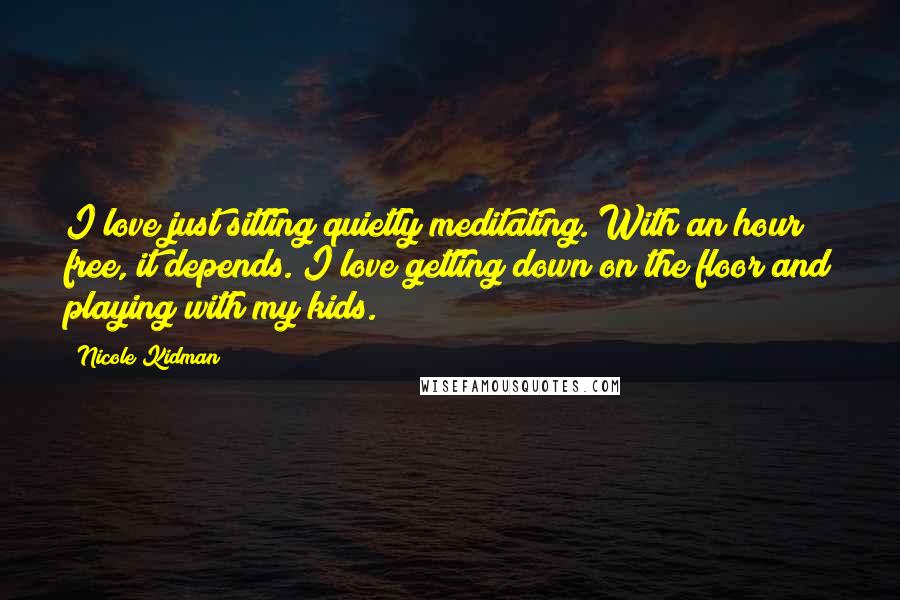 Nicole Kidman Quotes: I love just sitting quietly meditating. With an hour free, it depends. I love getting down on the floor and playing with my kids.