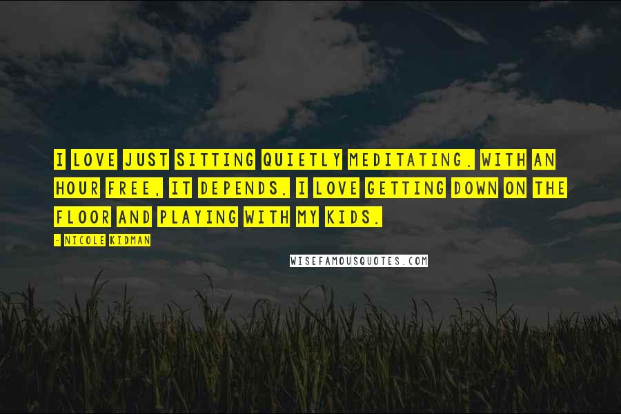 Nicole Kidman Quotes: I love just sitting quietly meditating. With an hour free, it depends. I love getting down on the floor and playing with my kids.